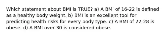 Which statement about BMI is TRUE? a) A BMI of 16-22 is defined as a healthy body weight. b) BMI is an excellent tool for predicting health risks for every body type. c) A BMI of 22-28 is obese. d) A BMI over 30 is considered obese.