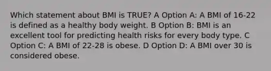 Which statement about BMI is TRUE? A Option A: A BMI of 16-22 is defined as a healthy body weight. B Option B: BMI is an excellent tool for predicting health risks for every body type. C Option C: A BMI of 22-28 is obese. D Option D: A BMI over 30 is considered obese.