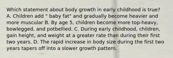 Which statement about body growth in early childhood is true? A. Children add " baby fat" and gradually become heavier and more muscular B. By age 5, children become more top-heavy, bowlegged, and potbellied. C. During early childhood, children, gain height, and weight at a greater rate than during their first two years. D. The rapid increase in body size during the first two years tapers off into a slower growth pattern.