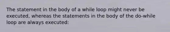 The statement in the body of a while loop might never be executed, whereas the statements in the body of the do-while loop are always executed: