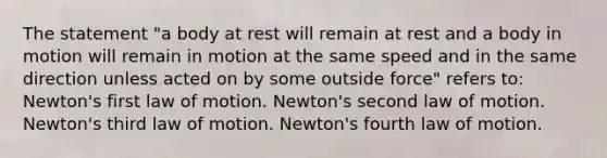 The statement "a body at rest will remain at rest and a body in motion will remain in motion at the same speed and in the same direction unless acted on by some outside force" refers to: Newton's first law of motion. Newton's second law of motion. Newton's third law of motion. Newton's fourth law of motion.