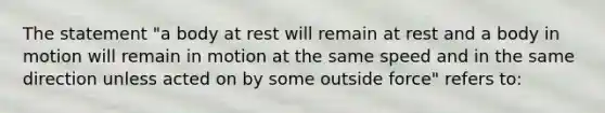 The statement "a body at rest will remain at rest and a body in motion will remain in motion at the same speed and in the same direction unless acted on by some outside force" refers to: