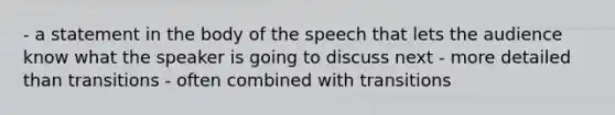 - a statement in the body of the speech that lets the audience know what the speaker is going to discuss next - more detailed than transitions - often combined with transitions