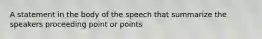 A statement in the body of the speech that summarize the speakers proceeding point or points