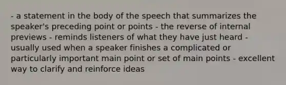 - a statement in the body of the speech that summarizes the speaker's preceding point or points - the reverse of internal previews - reminds listeners of what they have just heard - usually used when a speaker finishes a complicated or particularly important main point or set of main points - excellent way to clarify and reinforce ideas