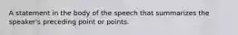 A statement in the body of the speech that summarizes the speaker's preceding point or points.