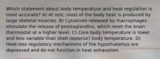 Which statement about body temperature and heat regulation is most accurate? A) At rest, most of the body heat is produced by large skeletal muscles. B) Cytokines released by macrophages stimulate the release of prostaglandins, which reset <a href='https://www.questionai.com/knowledge/kLMtJeqKp6-the-brain' class='anchor-knowledge'>the brain</a> thermostat at a higher level. C) Core body temperature is lower and less variable than shell (exterior) body temperature. D) Heat-loss regulatory mechanisms of the hypothalamus are depressed and do not function in heat exhaustion.