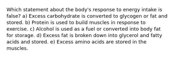 Which statement about the body's response to energy intake is false? a) Excess carbohydrate is converted to glycogen or fat and stored. b) Protein is used to build muscles in response to exercise. c) Alcohol is used as a fuel or converted into body fat for storage. d) Excess fat is broken down into glycerol and fatty acids and stored. e) Excess amino acids are stored in the muscles.