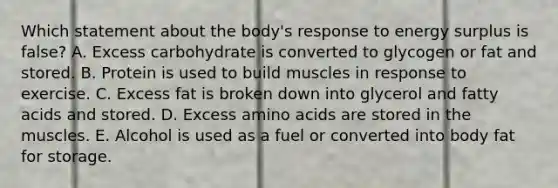 Which statement about the body's response to energy surplus is false? A. Excess carbohydrate is converted to glycogen or fat and stored. B. Protein is used to build muscles in response to exercise. C. Excess fat is broken down into glycerol and fatty acids and stored. D. Excess amino acids are stored in the muscles. E. Alcohol is used as a fuel or converted into body fat for storage.