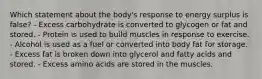 Which statement about the body's response to energy surplus is false? - Excess carbohydrate is converted to glycogen or fat and stored. - Protein is used to build muscles in response to exercise. - Alcohol is used as a fuel or converted into body fat for storage. - Excess fat is broken down into glycerol and fatty acids and stored. - Excess amino acids are stored in the muscles.