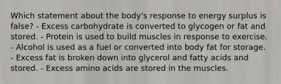 Which statement about the body's response to energy surplus is false? - Excess carbohydrate is converted to glycogen or fat and stored. - Protein is used to build muscles in response to exercise. - Alcohol is used as a fuel or converted into body fat for storage. - Excess fat is broken down into glycerol and fatty acids and stored. - Excess amino acids are stored in the muscles.