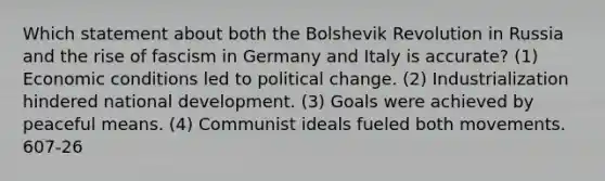 Which statement about both the Bolshevik Revolution in Russia and the rise of fascism in Germany and Italy is accurate? (1) Economic conditions led to political change. (2) Industrialization hindered national development. (3) Goals were achieved by peaceful means. (4) Communist ideals fueled both movements. 607-26