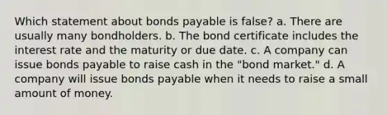 Which statement about bonds payable is false? a. There are usually many bondholders. b. The bond certificate includes the interest rate and the maturity or due date. c. A company can issue bonds payable to raise cash in the "bond market." d. A company will issue bonds payable when it needs to raise a small amount of money.