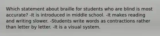 Which statement about braille for students who are blind is most accurate? -It is introduced in middle school. -It makes reading and writing slower. -Students write words as contractions rather than letter by letter. -It is a visual system.