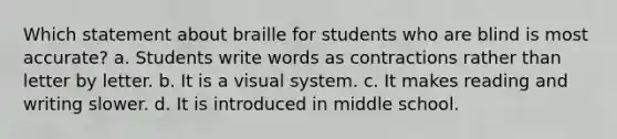 Which statement about braille for students who are blind is most accurate? a. Students write words as contractions rather than letter by letter. b. It is a visual system. c. It makes reading and writing slower. d. It is introduced in middle school.