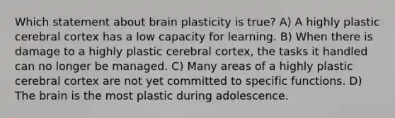 Which statement about brain plasticity is true? A) A highly plastic cerebral cortex has a low capacity for learning. B) When there is damage to a highly plastic cerebral cortex, the tasks it handled can no longer be managed. C) Many areas of a highly plastic cerebral cortex are not yet committed to specific functions. D) The brain is the most plastic during adolescence.