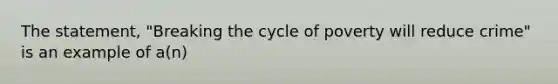 The statement, "Breaking the cycle of poverty will reduce crime" is an example of a(n)