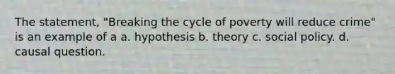 The statement, "Breaking the cycle of poverty will reduce crime" is an example of a a. hypothesis b. theory c. social policy. d. causal question.