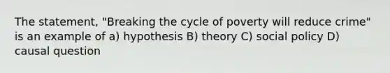 The statement, "Breaking the cycle of poverty will reduce crime" is an example of a) hypothesis B) theory C) social policy D) causal question