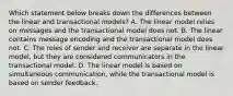 Which statement below breaks down the differences between the linear and transactional models? A. The linear model relies on messages and the transactional model does not. B. The linear contains message encoding and the transactional model does not. C. The roles of sender and receiver are separate in the linear model, but they are considered communicators in the transactional model. D. The linear model is based on simultaneous communication, while the transactional model is based on sender feedback.