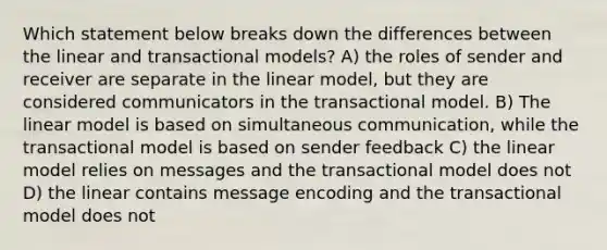 Which statement below breaks down the differences between the linear and transactional models? A) the roles of sender and receiver are separate in the linear model, but they are considered communicators in the transactional model. B) The linear model is based on simultaneous communication, while the transactional model is based on sender feedback C) the linear model relies on messages and the transactional model does not D) the linear contains message encoding and the transactional model does not