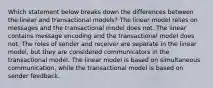 Which statement below breaks down the differences between the linear and transactional models? The linear model relies on messages and the transactional model does not. The linear contains message encoding and the transactional model does not. The roles of sender and receiver are separate in the linear model, but they are considered communicators in the transactional model. The linear model is based on simultaneous communication, while the transactional model is based on sender feedback.