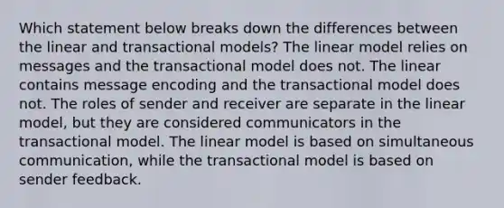 Which statement below breaks down the differences between the linear and transactional models? The linear model relies on messages and the transactional model does not. The linear contains message encoding and the transactional model does not. The roles of sender and receiver are separate in the linear model, but they are considered communicators in the transactional model. The linear model is based on simultaneous communication, while the transactional model is based on sender feedback.