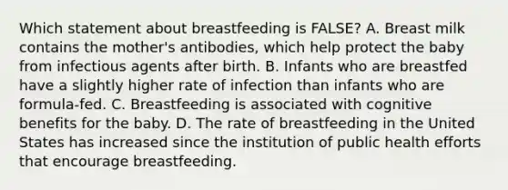 Which statement about breastfeeding is FALSE? A. Breast milk contains the mother's antibodies, which help protect the baby from infectious agents after birth. B. Infants who are breastfed have a slightly higher rate of infection than infants who are formula-fed. C. Breastfeeding is associated with cognitive benefits for the baby. D. The rate of breastfeeding in the United States has increased since the institution of public health efforts that encourage breastfeeding.