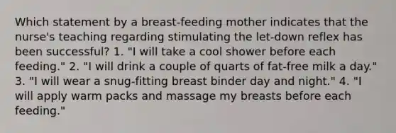 Which statement by a breast-feeding mother indicates that the nurse's teaching regarding stimulating the let-down reflex has been successful? 1. "I will take a cool shower before each feeding." 2. "I will drink a couple of quarts of fat-free milk a day." 3. "I will wear a snug-fitting breast binder day and night." 4. "I will apply warm packs and massage my breasts before each feeding."