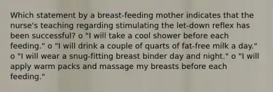 Which statement by a breast-feeding mother indicates that the nurse's teaching regarding stimulating the let-down reflex has been successful? o "I will take a cool shower before each feeding." o "I will drink a couple of quarts of fat-free milk a day." o "I will wear a snug-fitting breast binder day and night." o "I will apply warm packs and massage my breasts before each feeding."