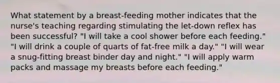 What statement by a breast-feeding mother indicates that the nurse's teaching regarding stimulating the let-down reflex has been successful? "I will take a cool shower before each feeding." "I will drink a couple of quarts of fat-free milk a day." "I will wear a snug-fitting breast binder day and night." "I will apply warm packs and massage my breasts before each feeding."