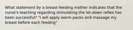 What statement by a breast-feeding mother indicates that the nurse's teaching regarding stimulating the let-down reflex has been successful? "I will apply warm packs and massage my breast before each feeding"