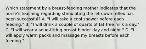 Which statement by a breast-feeding mother indicates that the nurse's teaching regarding stimulating the let-down reflex has been successful? A. "I will take a cool shower before each feeding." B. "I will drink a couple of quarts of fat-free milk a day." C. "I will wear a snug-fitting breast binder day and night." D. "I will apply warm packs and massage my breasts before each feeding."