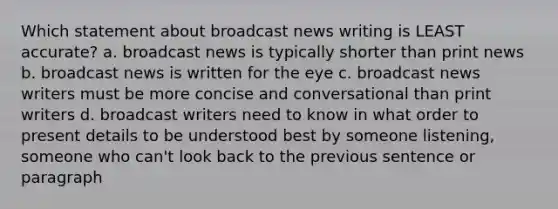 Which statement about broadcast news writing is LEAST accurate? a. broadcast news is typically shorter than print news b. broadcast news is written for the eye c. broadcast news writers must be more concise and conversational than print writers d. broadcast writers need to know in what order to present details to be understood best by someone listening, someone who can't look back to the previous sentence or paragraph