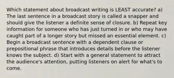 Which statement about broadcast writing is LEAST accurate? a) The last sentence in a broadcast story is called a snapper and should give the listener a definite sense of closure. b) Repeat key information for someone who has just turned in or who may have caught part of a longer story but missed an essential element. c) Begin a broadcast sentence with a dependent clause or prepositional phrase that introduces details before the listener knows the subject. d) Start with a general statement to attract the audience's attention, putting listeners on alert for what's to come.