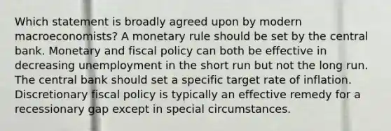 Which statement is broadly agreed upon by modern macroeconomists? A monetary rule should be set by the central bank. Monetary and fiscal policy can both be effective in decreasing unemployment in the short run but not the long run. The central bank should set a specific target rate of inflation. Discretionary fiscal policy is typically an effective remedy for a recessionary gap except in special circumstances.