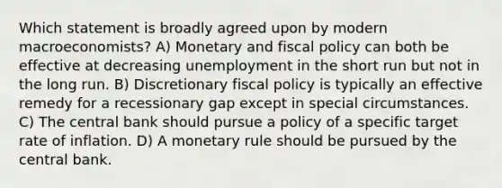 Which statement is broadly agreed upon by modern macroeconomists? A) Monetary and fiscal policy can both be effective at decreasing unemployment in the short run but not in the long run. B) Discretionary fiscal policy is typically an effective remedy for a recessionary gap except in special circumstances. C) The central bank should pursue a policy of a specific target rate of inflation. D) A monetary rule should be pursued by the central bank.