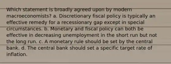 Which statement is broadly agreed upon by modern macroeconomists? a. Discretionary fiscal policy is typically an effective remedy for a recessionary gap except in special circumstances. b. Monetary and fiscal policy can both be effective in decreasing unemployment in the short run but not the long run. c. A monetary rule should be set by the central bank. d. The central bank should set a specific target rate of inflation.