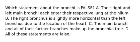 Which statement about the bronchi is FALSE? A. Their right and left main bronchi each enter their respective lung at the hilum. B. The right bronchus is slightly more horizontal than the left bronchus due to the location of the heart. C. The main bronchi and all of their further branches make up the bronchial tree. D. All of these statements are false.