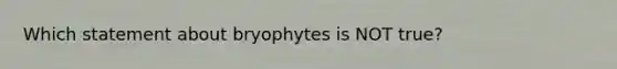 Which statement about bryophytes is NOT true?