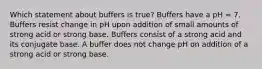 Which statement about buffers is true? Buffers have a pH = 7. Buffers resist change in pH upon addition of small amounts of strong acid or strong base. Buffers consist of a strong acid and its conjugate base. A buffer does not change pH on addition of a strong acid or strong base.