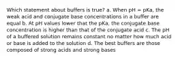 Which statement about buffers is true? a. When pH = pKa, the weak acid and conjugate base concentrations in a buffer are equal b. At pH values lower that the pKa, the conjugate base concentration is higher than that of the conjugate acid c. The pH of a buffered solution remains constant no matter how much acid or base is added to the solution d. The best buffers are those composed of strong acids and strong bases