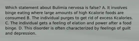 Which statement about Bulimia nervosa is false? A. It involves binge eating where large amounts of high Kcalorie foods are consumed B. The individual purges to get rid of excess Kcalories. C. The individual gets a feeling of elation and power after a food binge. D. This disorder is often characterized by feelings of guilt and depression.