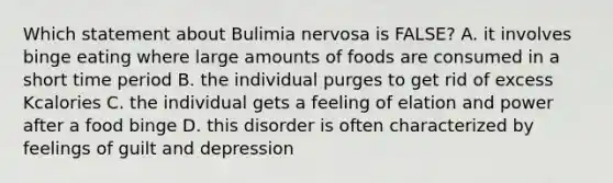 Which statement about Bulimia nervosa is FALSE? A. it involves binge eating where large amounts of foods are consumed in a short time period B. the individual purges to get rid of excess Kcalories C. the individual gets a feeling of elation and power after a food binge D. this disorder is often characterized by feelings of guilt and depression