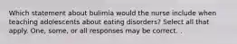 Which statement about bulimia would the nurse include when teaching adolescents about eating disorders? Select all that apply. One, some, or all responses may be correct. .