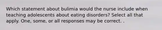 Which statement about bulimia would the nurse include when teaching adolescents about eating disorders? Select all that apply. One, some, or all responses may be correct. .