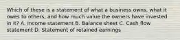 Which of these is a statement of what a business owns, what it owes to others, and how much value the owners have invested in it? A. Income statement B. Balance sheet C. Cash flow statement D. Statement of retained earnings