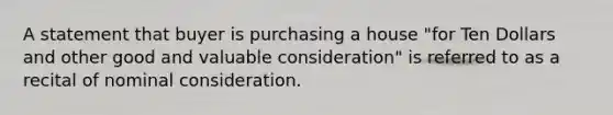 A statement that buyer is purchasing a house "for Ten Dollars and other good and valuable consideration" is referred to as a recital of nominal consideration.