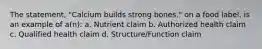 The statement, "Calcium builds strong bones." on a food label, is an example of a(n): a. Nutrient claim b. Authorized health claim c. Qualified health claim d. Structure/Function claim