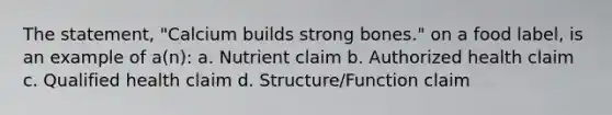 The statement, "Calcium builds strong bones." on a food label, is an example of a(n): a. Nutrient claim b. Authorized health claim c. Qualified health claim d. Structure/Function claim